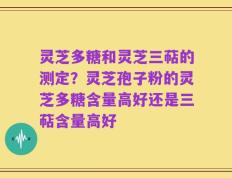 灵芝多糖和灵芝三萜的测定？灵芝孢子粉的灵芝多糖含量高好还是三萜含量高好