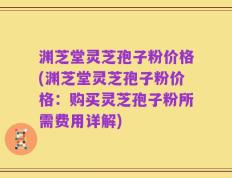 渊芝堂灵芝孢子粉价格(渊芝堂灵芝孢子粉价格：购买灵芝孢子粉所需费用详解)