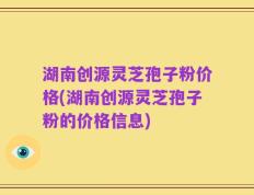 湖南创源灵芝孢子粉价格(湖南创源灵芝孢子粉的价格信息)