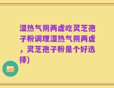 湿热气阴两虚吃灵芝孢子粉调理湿热气阴两虚，灵芝孢子粉是个好选择)