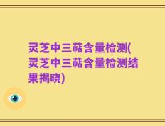 灵芝中三萜含量检测(灵芝中三萜含量检测结果揭晓)