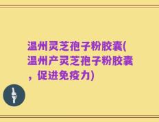 温州灵芝孢子粉胶囊(温州产灵芝孢子粉胶囊，促进免疫力)