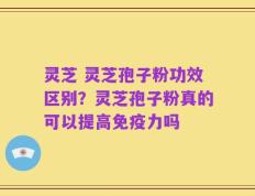 灵芝 灵芝孢子粉功效区别？灵芝孢子粉真的可以提高免疫力吗