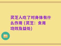 灵芝人吃了对身体有什么作用 (灵芝：食用功效及益处)