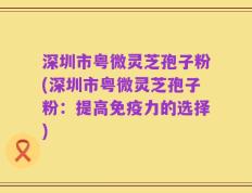 深圳市粤微灵芝孢子粉(深圳市粤微灵芝孢子粉：提高免疫力的选择)