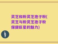 灵芝和粉灵芝孢子粉(灵芝与粉灵芝孢子粉 保健巨星的魅力)