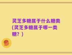 灵芝多糖属于什么糖类(灵芝多糖属于哪一类糖？)