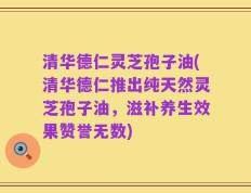 清华德仁灵芝孢子油(清华德仁推出纯天然灵芝孢子油，滋补养生效果赞誉无数)