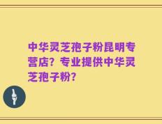 中华灵芝孢子粉昆明专营店？专业提供中华灵芝孢子粉？