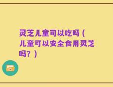 灵芝儿童可以吃吗 (儿童可以安全食用灵芝吗？)
