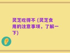 灵芝吃得不 (灵芝食用的注意事项，了解一下)