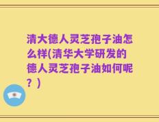 清大德人灵芝孢子油怎么样(清华大学研发的德人灵芝孢子油如何呢？)