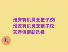 淮安有机灵芝孢子胶(淮安有机灵芝孢子胶：天然保健新选择
