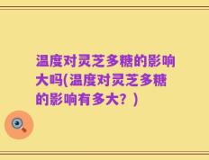 温度对灵芝多糖的影响大吗(温度对灵芝多糖的影响有多大？)