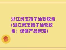 浙江灵芝孢子油软胶素(浙江灵芝孢子油软胶素：保健产品新宠)