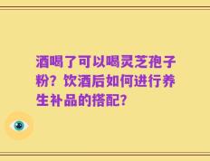 酒喝了可以喝灵芝孢子粉？饮酒后如何进行养生补品的搭配？