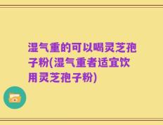 湿气重的可以喝灵芝孢子粉(湿气重者适宜饮用灵芝孢子粉)