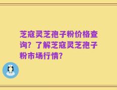 芝寇灵芝孢子粉价格查询？了解芝寇灵芝孢子粉市场行情？