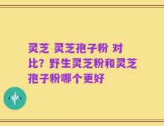 灵芝 灵芝孢子粉 对比？野生灵芝粉和灵芝孢子粉哪个更好