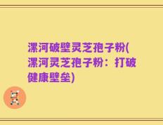 漯河破壁灵芝孢子粉(漯河灵芝孢子粉：打破健康壁垒)