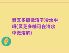 灵芝多糖微溶于冷水中吗(灵芝多糖可在冷水中微溶解)