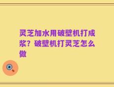 灵芝加水用破壁机打成浆？破壁机打灵芝怎么做