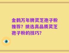 金鹤万年牌灵芝孢子粉推荐？挑选高品质灵芝孢子粉的技巧？