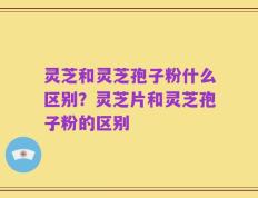 灵芝和灵芝孢子粉什么区别？灵芝片和灵芝孢子粉的区别
