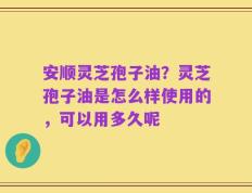 安顺灵芝孢子油？灵芝孢子油是怎么样使用的，可以用多久呢