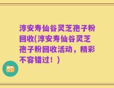 淳安寿仙谷灵芝孢子粉回收(淳安寿仙谷灵芝孢子粉回收活动，精彩不容错过！)