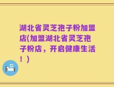 湖北省灵芝孢子粉加盟店(加盟湖北省灵芝孢子粉店，开启健康生活！)