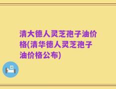 清大德人灵芝孢子油价格(清华德人灵芝孢子油价格公布)