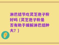 淋巴结节吃灵芝孢子粉好吗 (灵芝孢子粉是否有助于缓解淋巴结肿大？)