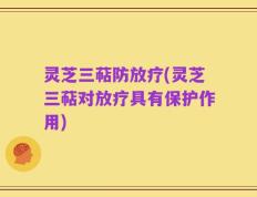 灵芝三萜防放疗(灵芝三萜对放疗具有保护作用)