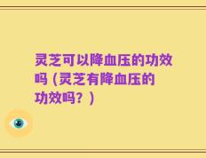 灵芝可以降血压的功效吗 (灵芝有降血压的功效吗？)