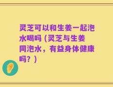 灵芝可以和生姜一起泡水喝吗 (灵芝与生姜同泡水，有益身体健康吗？)