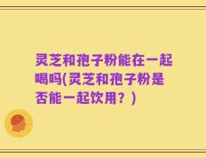 灵芝和孢子粉能在一起喝吗(灵芝和孢子粉是否能一起饮用？)