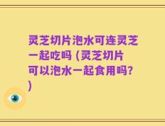 灵芝切片泡水可连灵芝一起吃吗 (灵芝切片可以泡水一起食用吗？)
