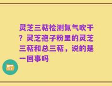 灵芝三萜检测氮气吹干？灵芝孢子粉里的灵芝三萜和总三萜，说的是一回事吗