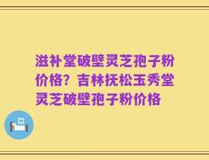 滋补堂破壁灵芝孢子粉价格？吉林抚松玉秀堂灵芝破壁孢子粉价格