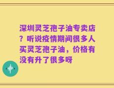 深圳灵芝孢子油专卖店？听说疫情期间很多人买灵芝孢子油，价格有没有升了很多呀