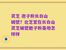 灵芝 孢子粉长白山 破壁？北芝堂在长白山灵芝破壁胞子粉基地怎样样