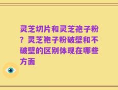 灵芝切片和灵芝孢子粉？灵芝袍子粉破壁和不破壁的区别体现在哪些方面