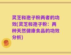 灵芝和孢子粉两者的功效(灵芝和孢子粉：两种天然健康食品的功效分析)