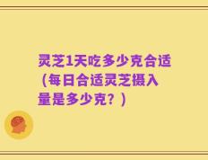 灵芝1天吃多少克合适 (每日合适灵芝摄入量是多少克？)