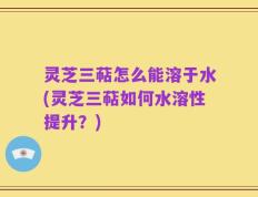 灵芝三萜怎么能溶于水(灵芝三萜如何水溶性提升？)