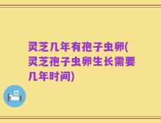 灵芝几年有孢子虫卵(灵芝孢子虫卵生长需要几年时间)