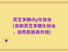 灵芝多糖diy化妆水(自制灵芝多糖化妆水，滋养肌肤再升级)