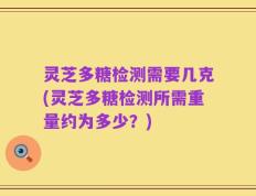 灵芝多糖检测需要几克(灵芝多糖检测所需重量约为多少？)