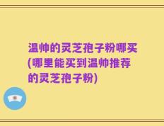 温帅的灵芝孢子粉哪买(哪里能买到温帅推荐的灵芝孢子粉)
